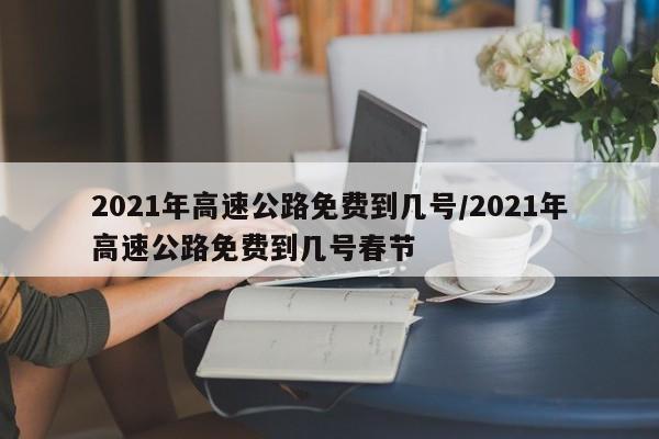 2021年高速公路免费到几号/2021年高速公路免费到几号春节