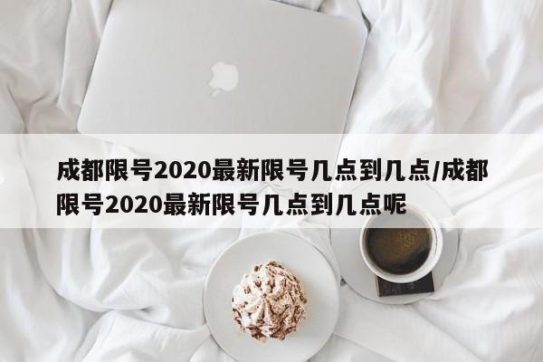 成都限号2020最新限号几点到几点/成都限号2020最新限号几点到几点呢