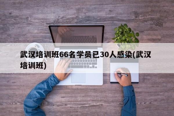 武汉培训班66名学员已30人感染(武汉 培训班)
