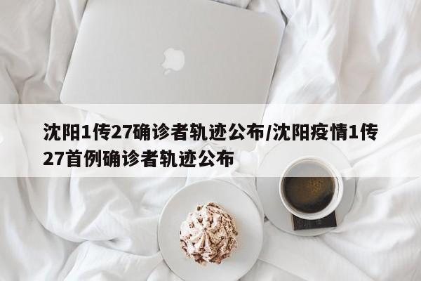 沈阳1传27确诊者轨迹公布/沈阳疫情1传27首例确诊者轨迹公布