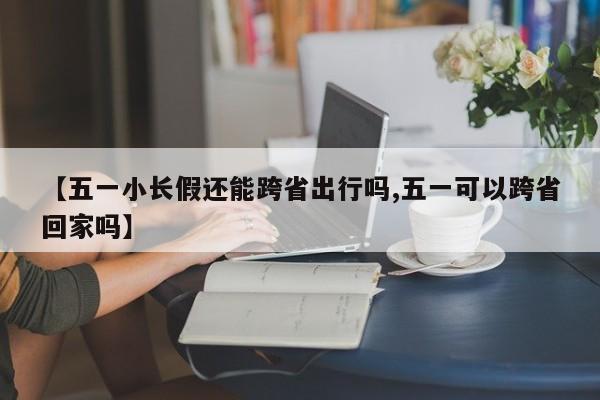 【五一小长假还能跨省出行吗,五一可以跨省回家吗】