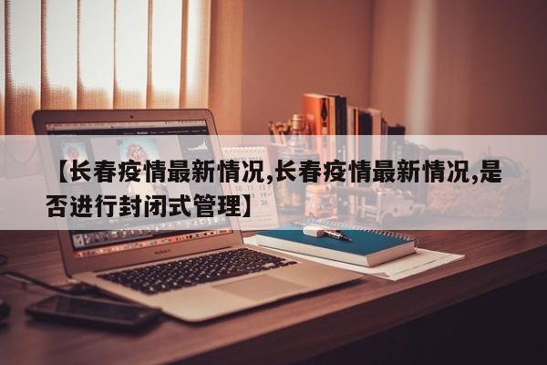 【长春疫情最新情况,长春疫情最新情况,是否进行封闭式管理】