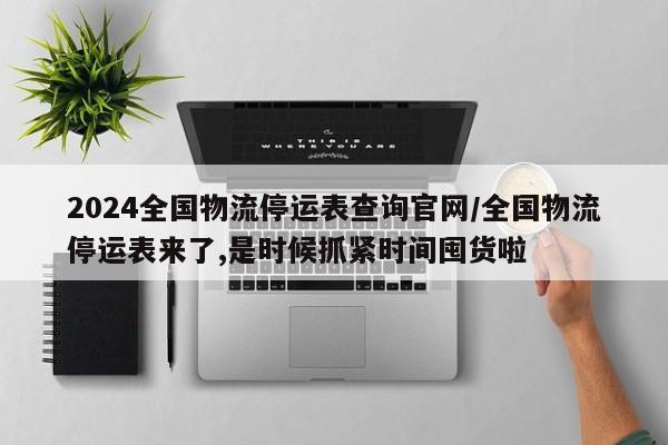 2024全国物流停运表查询官网/全国物流停运表来了,是时候抓紧时间囤货啦