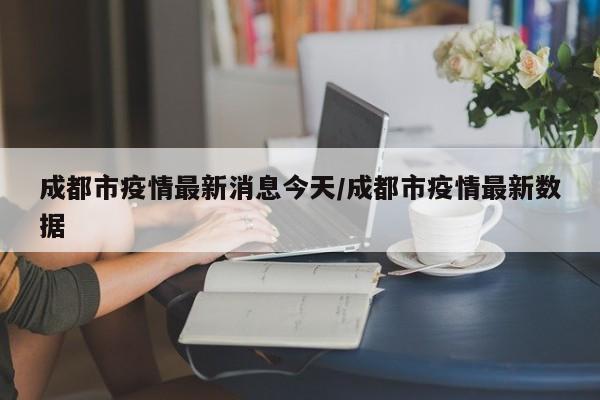 成都市疫情最新消息今天/成都市疫情最新数据