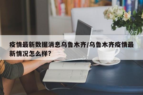 疫情最新数据消息乌鲁木齐/乌鲁木齐疫情最新情况怎么样?