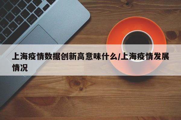 上海疫情数据创新高意味什么/上海疫情发展情况