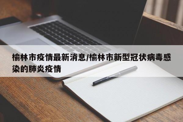 榆林市疫情最新消息/榆林市新型冠状病毒感染的肺炎疫情