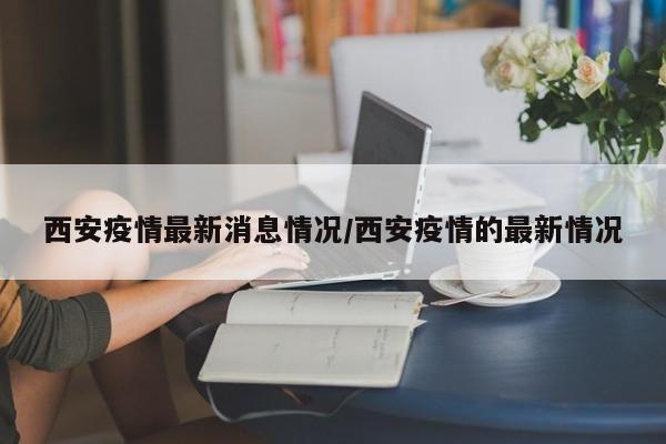 西安疫情最新消息情况/西安疫情的最新情况