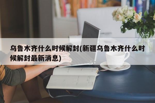 乌鲁木齐什么时候解封(新疆乌鲁木齐什么时候解封最新消息)