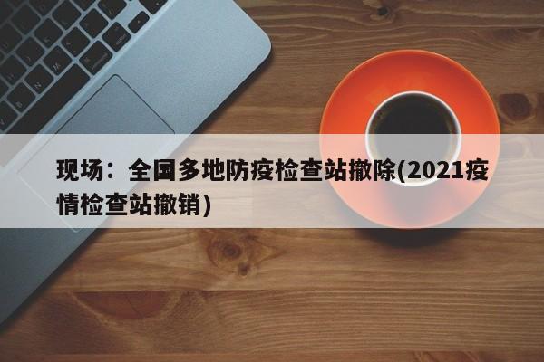 现场:全国多地防疫检查站撤除(2021疫情检查站撤销)