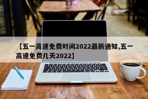 【五一高速免费时间2022最新通知,五一高速免费几天2022】