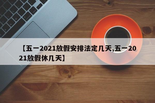 【五一2021放假安排法定几天,五一2021放假休几天】