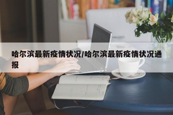 哈尔滨最新疫情状况/哈尔滨最新疫情状况通报