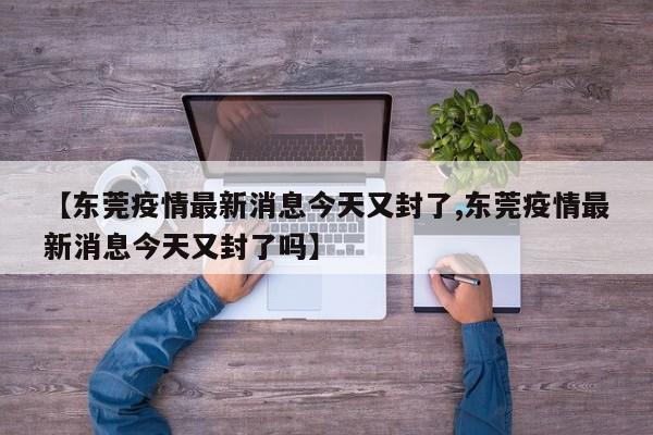 【东莞疫情最新消息今天又封了,东莞疫情最新消息今天又封了吗】