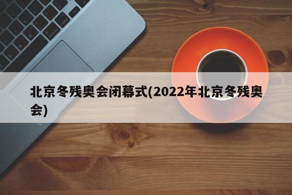 北京冬残奥会闭幕式(2022年北京冬残奥会)