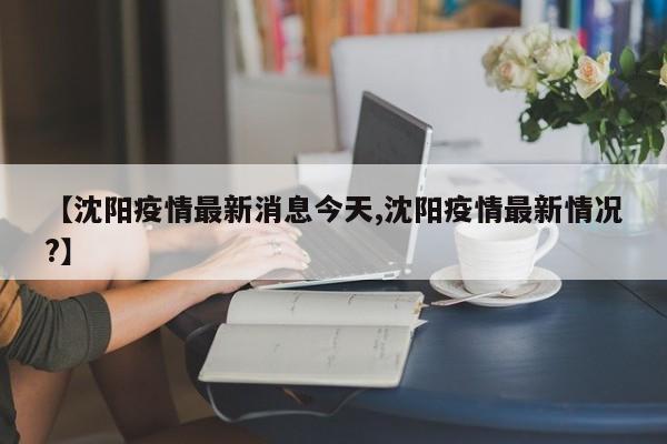 【沈阳疫情最新消息今天,沈阳疫情最新情况?】
