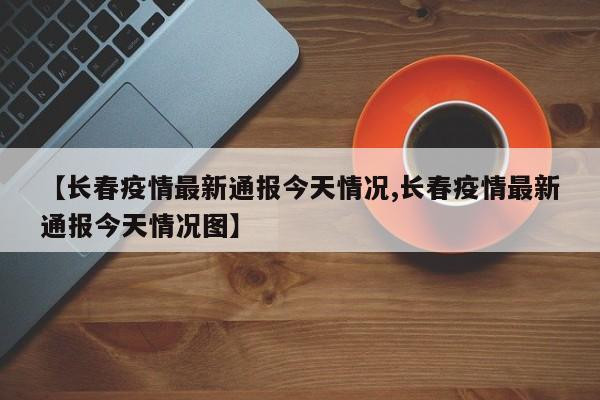 【长春疫情最新通报今天情况,长春疫情最新通报今天情况图】