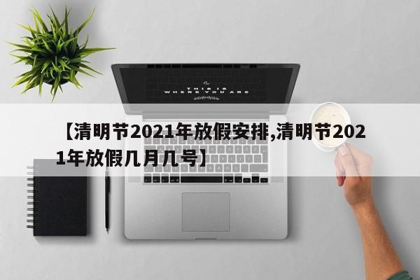 【清明节2021年放假安排,清明节2021年放假几月几号】