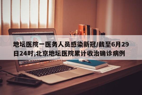 地坛医院一医务人员感染新冠/截至6月29日24时,北京地坛医院累计收治确诊病例